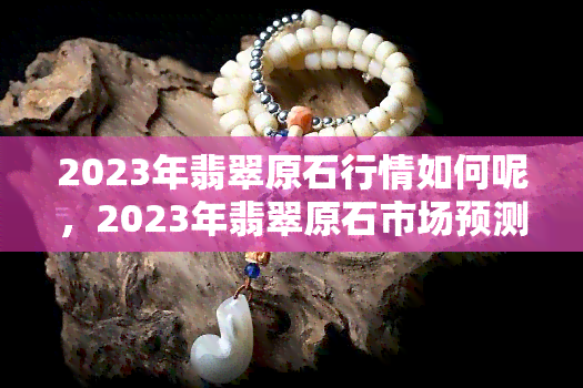 2023年翡翠原石行情如何呢，2023年翡翠原石市场预测：行情走势如何？