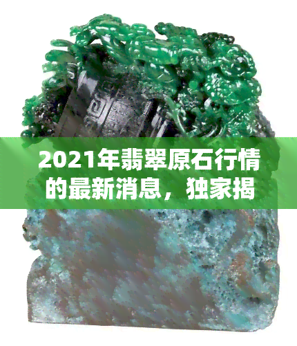 2021年翡翠原石行情的最新消息，独家揭秘：2021年翡翠原石市场行情全解析！