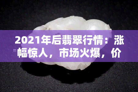 2021年后翡翠行情：涨幅惊人，市场火爆，价格持续攀升，最新实时追踪