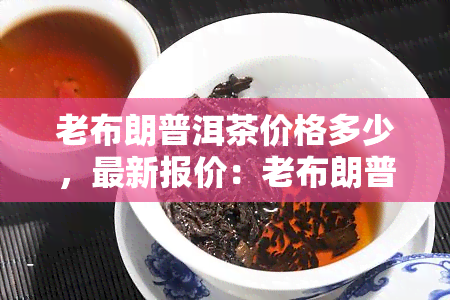 老布朗普洱茶价格多少，最新报价：老布朗普洱茶市场价格一览