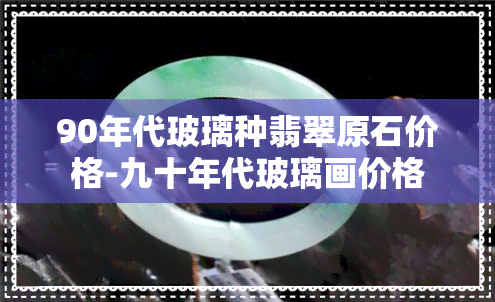 90年代玻璃种翡翠原石价格-九十年代玻璃画价格