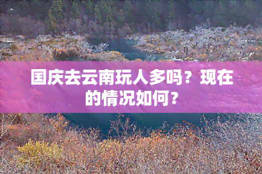 国庆去云南玩人多吗？现在的情况如何？