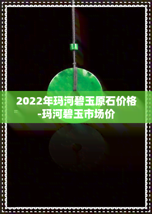 2022年玛河碧玉原石价格-玛河碧玉市场价