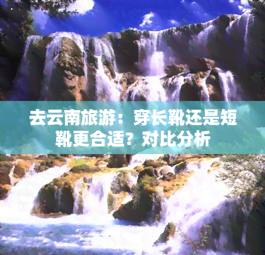 去云南旅游：穿长靴还是短靴更合适？对比分析