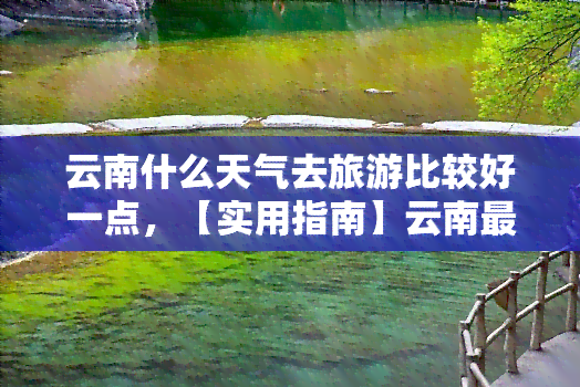 云南什么天气去旅游比较好一点，【实用指南】云南更佳旅行时间，何时前往才能避开雨季？