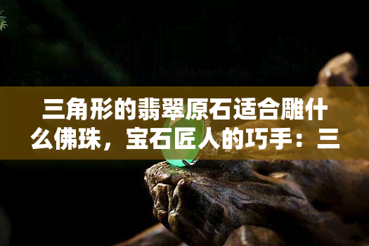 三角形的翡翠原石适合雕什么佛珠，宝石匠人的巧手：三角形翡翠原石如何雕刻出精美的佛珠？