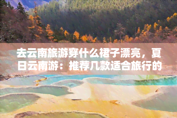 去云南旅游穿什么裙子漂亮，夏日云南游：推荐几款适合旅行的美丽裙装！