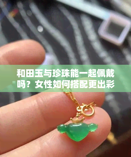 和田玉与珍珠能一起佩戴吗？女性如何搭配更出彩？探讨二者价值比较