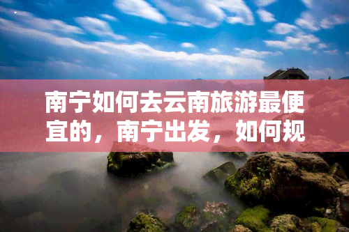 南宁如何去云南旅游更便宜的，南宁出发，如何规划一趟最经济实惠的云南之旅？