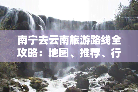 南宁去云南旅游路线全攻略：地图、推荐、行程、自驾游费用及更佳路线