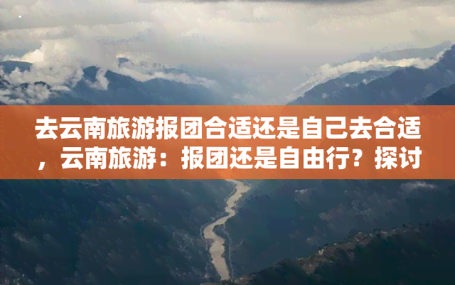 去云南旅游报团合适还是自己去合适，云南旅游：报团还是自由行？探讨适合你的旅游方式