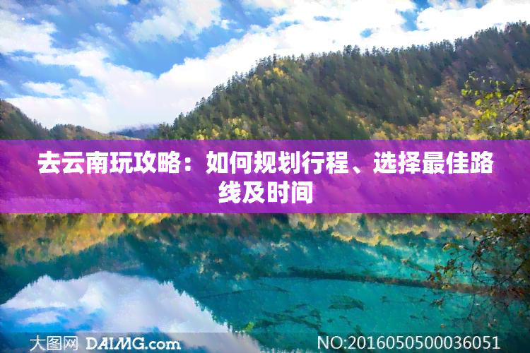 去云南玩攻略：如何规划行程、选择更佳路线及时间