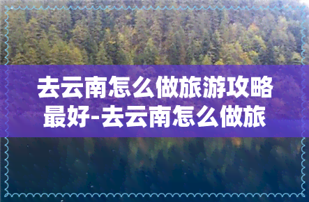 去云南怎么做旅游攻略更好-去云南怎么做旅游攻略更好呢