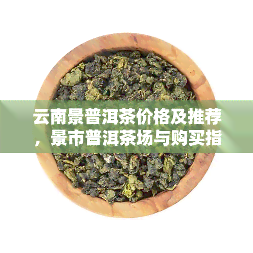 云南景普洱茶价格及推荐，景市普洱茶场与购买指南