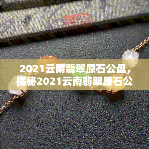 2021云南翡翠原石公盘，揭秘2021云南翡翠原石公盘：一场玉石爱好者的盛宴