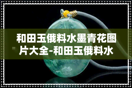 和田玉俄料水墨青花图片大全-和田玉俄料水墨青花图片大全及价格