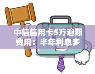 中信信用卡5万逾期费用：半年利息多少？逾期一年会如何？