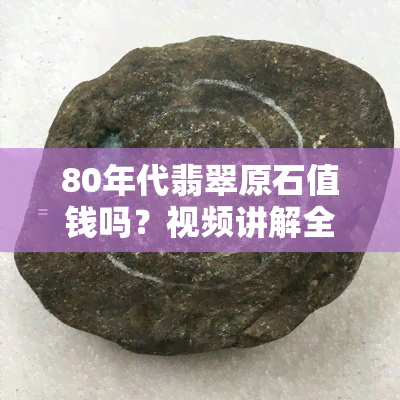 80年代翡翠原石值钱吗？视频讲解全面解析！