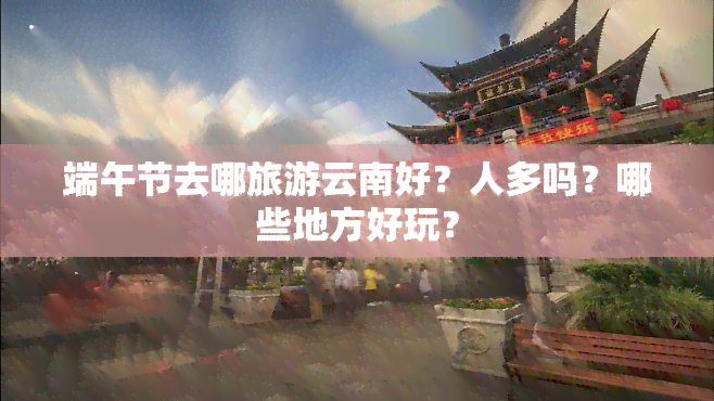 端午节去哪旅游云南好？人多吗？哪些地方好玩？