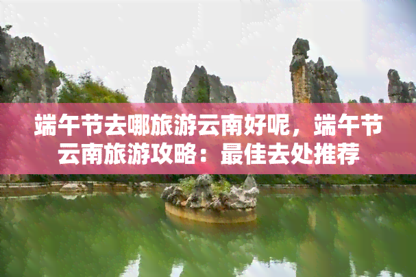 端午节去哪旅游云南好呢，端午节云南旅游攻略：更佳去处推荐