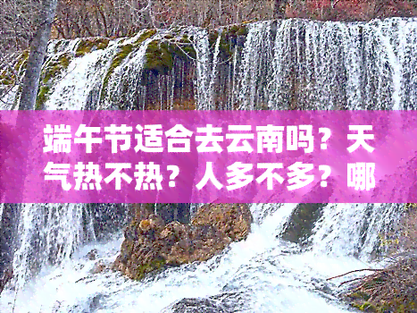 端午节适合去云南吗？天气热不热？人多不多？哪些地方好玩？详细旅游攻略！