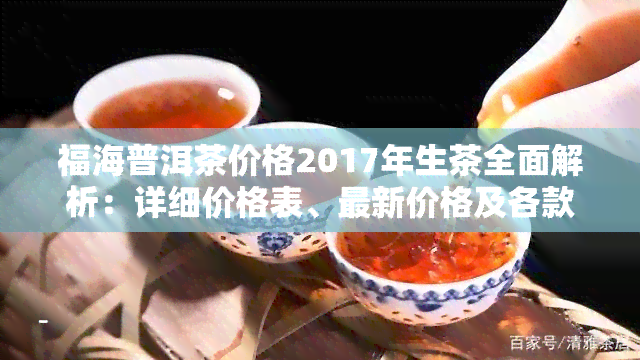 福海普洱茶价格2017年生茶全面解析：详细价格表、最新价格及各款产品价格对比