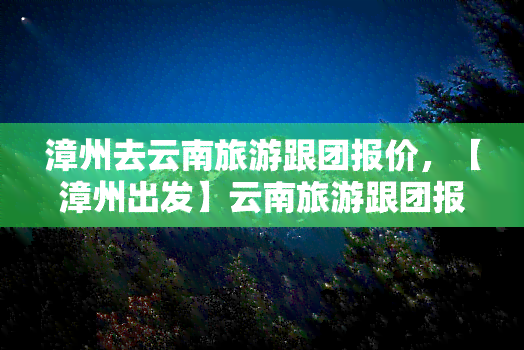 漳州去云南旅游跟团报价，【漳州出发】云南旅游跟团报价一览表