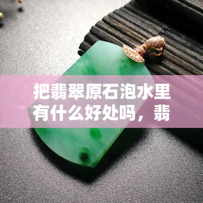 把翡翠原石泡水里有什么好处吗，翡翠原石泡水的妙处：揭秘其带来的五大好处！