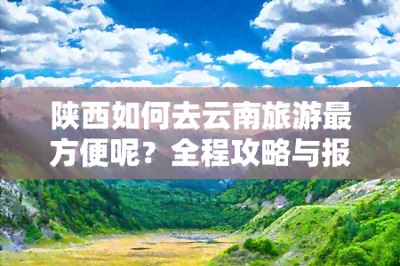 陕西如何去云南旅游最方便呢？全程攻略与报价分享