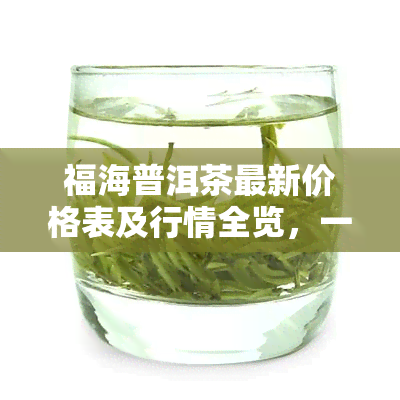 福海普洱茶最新价格表及行情全览，一网打尽！