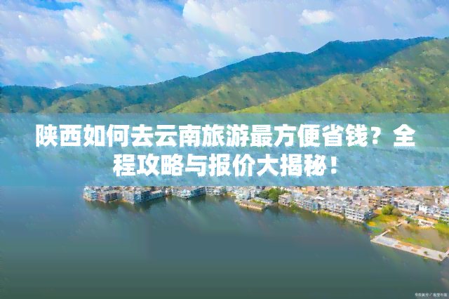 陕西如何去云南旅游最方便省钱？全程攻略与报价大揭秘！