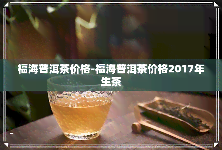 福海普洱茶价格-福海普洱茶价格2017年生茶