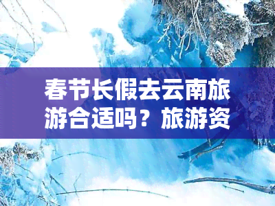 春节长假去云南旅游合适吗？旅游资源丰富、气候宜人的云南是度假的好选择。