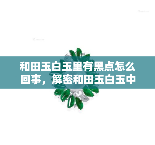 和田玉白玉里有黑点怎么回事，解密和田玉白玉中的黑点：原因与影响