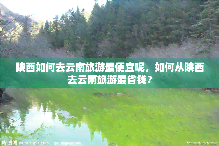 陕西如何去云南旅游更便宜呢，如何从陕西去云南旅游最省钱？