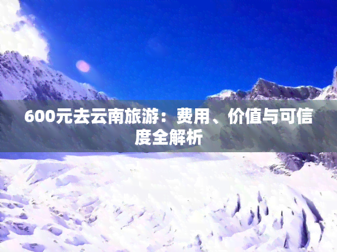 600元去云南旅游：费用、价值与可信度全解析