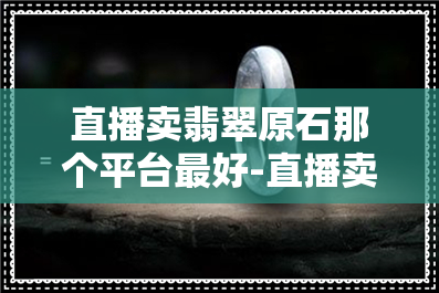 直播卖翡翠原石那个平台更好-直播卖翡翠原石那个平台更好卖