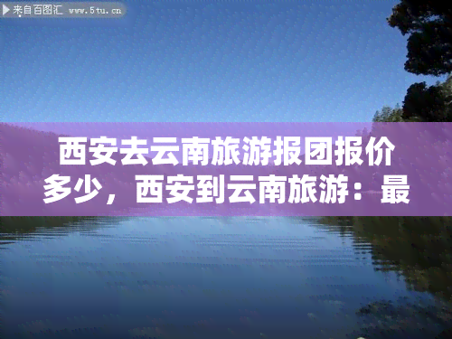 西安去云南旅游报团报价多少，西安到云南旅游：最新团队报价一览！