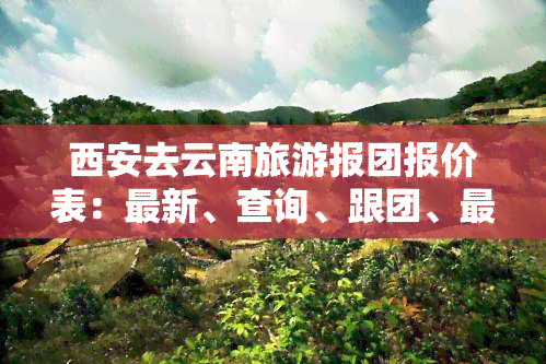 西安去云南旅游报团报价表：最新、查询、跟团、更佳行程一览