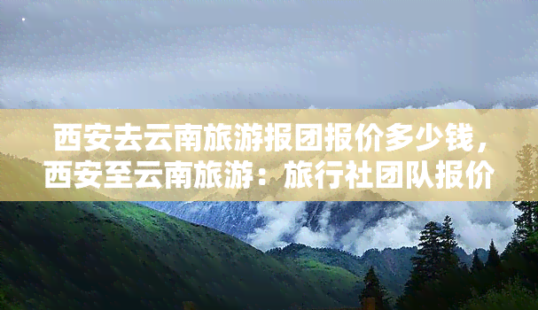 西安去云南旅游报团报价多少钱，西安至云南旅游：旅行社团队报价全览