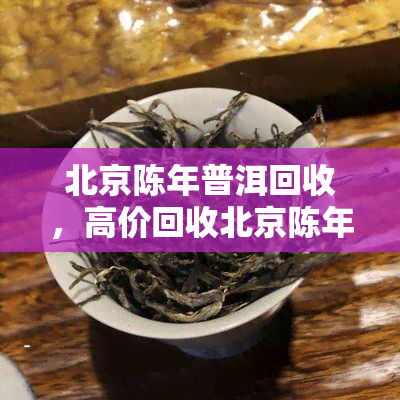 北京陈年普洱回收，高价回收北京陈年普洱，让您的闲置茶叶变宝！