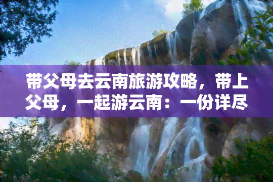 带父母去云南旅游攻略，带上父母，一起游云南：一份详尽的旅行攻略