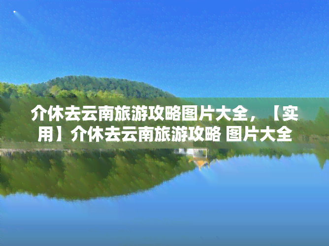 介休去云南旅游攻略图片大全，【实用】介休去云南旅游攻略 图片大全