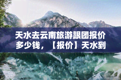 天水去云南旅游跟团报价多少钱，【报价】天水到云南旅游跟团费用全攻略