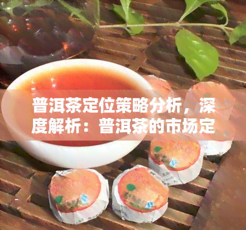 普洱茶定位策略分析，深度解析：普洱茶的市场定位与竞争策略