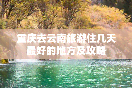 重庆去云南旅游住几天更好的地方及攻略