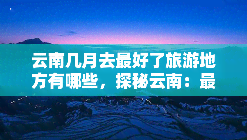 云南几月去更好了旅游地方有哪些，探秘云南：更佳旅行月份与必游景点推荐