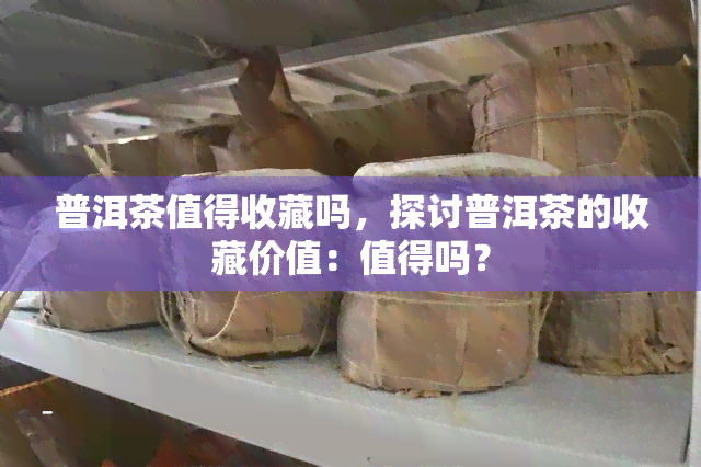 普洱茶值得收藏吗，探讨普洱茶的收藏价值：值得吗？