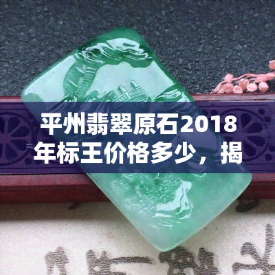 平州翡翠原石2018年标王价格多少，揭秘！2018年平州翡翠原石标王价格是多少？