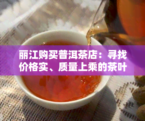 丽江购买普洱茶店：寻找价格实、质量上乘的茶叶？我们为您推荐店铺地址！